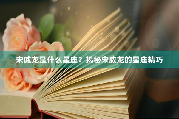 宋威龙是什么星座？揭秘宋威龙的星座精巧